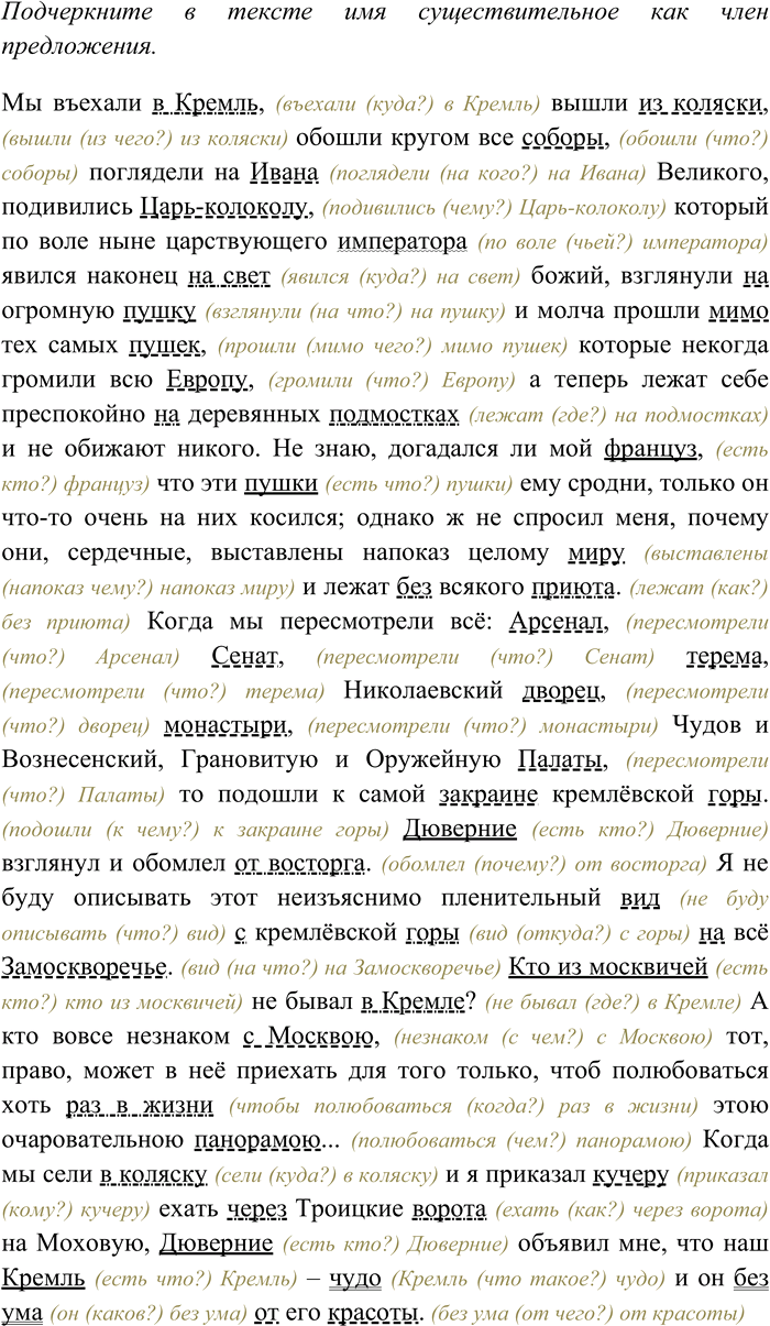 Решение задачи: 105. Спишите текст, раскрывая скобки, вставляя пропущенные буквы и знаки препинания. Подчеркните в тексте имя существительное как член предложения. Мы в...ехали в (К.к)ремль вышли из коляски обошли кругом все соборы погл...дели на (И,и)вана (В.в)еликого под...вились (Ц,ц)арь (колоколу) который по воле ныне царствующего императора явился наконец на свет божий взгл...нули на огромную пушку и молча прошли мимо тех самых пуш...к которые некогда гр...мили всю (Е.е)вропу а теперь лежат себе пр...спокойно на деревя(н,нн)ых подмостках и (н...) обижают никого.