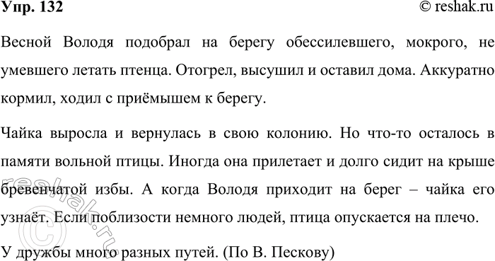 Решение задачи: 132. Выполняйте так же, как упражнение 130. Весной Володя (подбирал, подбирает, подобрал) на берегу обессилевшего, мокрого, не умевшего летать птенца, (отогревает, отогрел, отогревал), (высушивал, высушивает, высушил) и (оставляет, оставлял, оставил) дома.