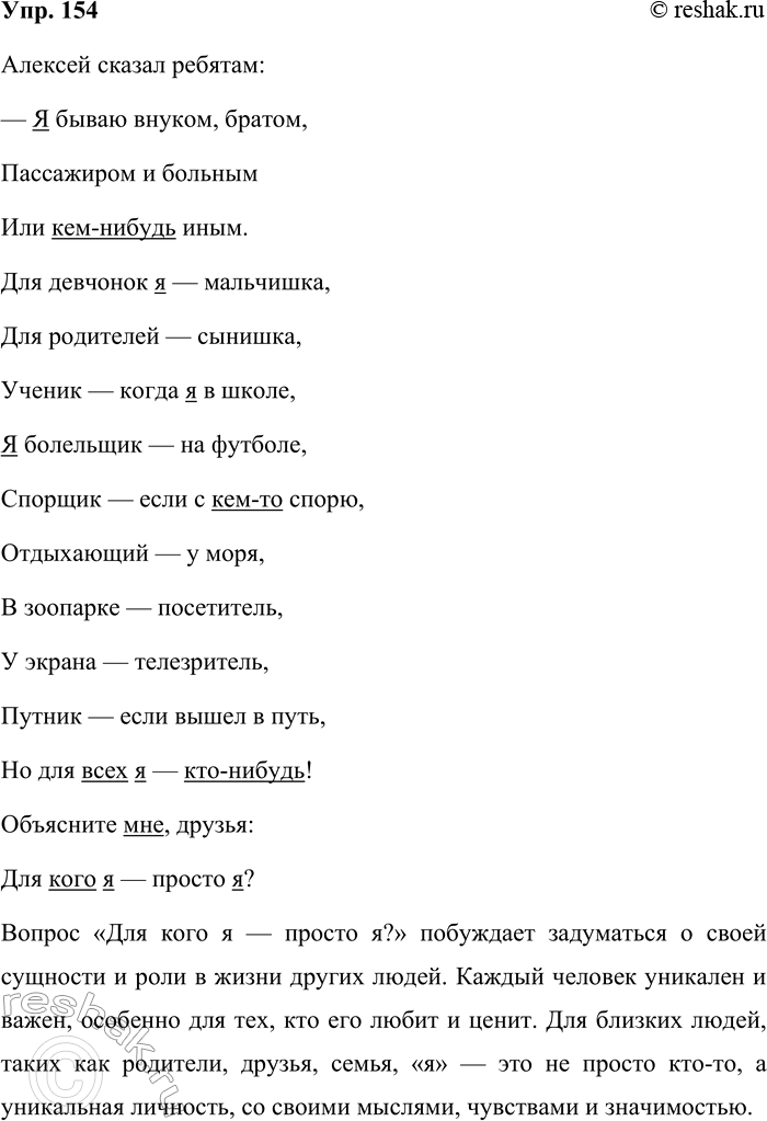 Решение задачи: 154 Спишите стихотворение и подчеркните местоимения. Алексей сказал ребятам: — Я бываю внуком, братом, Пассажиром и больным Или кем-нибудь иным. Для девчонок я — мальчишка, Для родителей — сынишка, Ученик — когда я в школе, Я болельщик — на футболе, Спорщик — если с кем-то спорю, Отдыхающий — у моря, В зоопарке — посетитель У экрана — телезритель, Путник — если вышел в путь, Но для всех я — кто-нибудь!