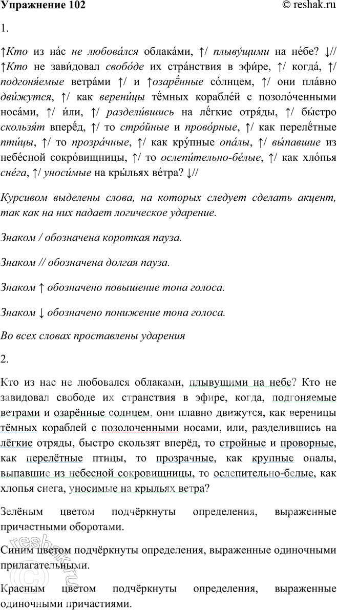 Решение задачи: 102. 1. Прочитайте выразительно текст (см. памятку 1). Кто из нас не любовался облаками, плывущими на небе? Кто не завидовал свободе их странствия в эфире5, когда, подгоняемые ветрами и озарённые солнцем, они плавно движутся, как вереницы тёмных кораблей с позолоченными2 носами, или, разделившись на лёгкие отряды, быстро скользят вперёд, то стройные и проворные, как перелётные птицы, то прозрачные, как крупные опалы, выпавшие из небесной сокровищницы, то ослепительно-белые, как хлопья снега, уносимые на крыльях ветра?