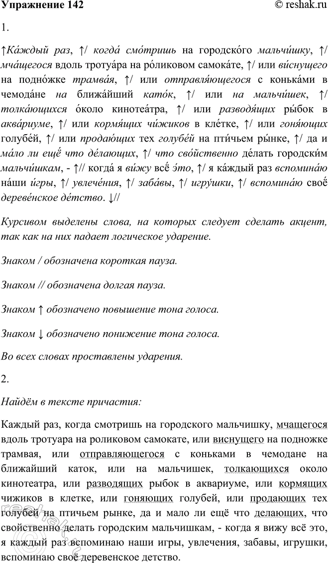 Решение задачи: 142. 1. Проведите конкурс на лучшего чтеца отрывка из расска-за В. Солоухина. Пользуйтесь памяткой 1. Каждый раз, когда смотришь на городского мальчишку, мчащегося вдоль тротуара на роликовом самокате, или виснущего на подножке трамвая, или отправляющегося с коньками в чемодане на ближайший каток, или на мальчишек, толкающихся около кинотеатра, или разводящих рыбок в аквариуме, или кормящих чижиков в клетке, или гоняющих голубей, или продающих тех голубей на птичьем рынке, да и мало ли ещё что делающих, что свойственно делать городским мальчишкам, — когда я вижу всё это, я каждый раз вспоминаю наши игры, увлечения, забавы, игрушки, вспоминаю своё деревенское детство.
