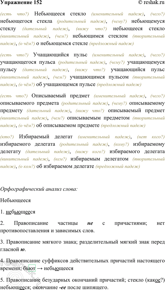Решение задачи: 152. Просклоняйте, чётко проговаривая причастия, следующие словосочетания. Небьющееся6 стекло, учащающийся пульс, описываемый портрет, избираемый делегат. (есть что?) Небьющееся стекло (именительный падеж), (чего?) небьющегося стекла (родительный падеж), (чему?) небьющемуся стеклу (дательный падеж), (вижу что?) небьющееся стекло (винительный падеж), (чем?) небьющимся стеклом (творительный падеж), (о чём?) о небьющемся стекле (предложный падеж) (есть что?) Учащающийся пульс (именительный падеж), (чего?) учащающегося пульса (родительный падеж), (чему?) учащающемуся пульсу (дательный падеж), (вижу что?) учащающийся пульс (винительный падеж), (чем?) учащающимся пульсом (творительный падеж), (о чём?) об учащающемся пульсе (предложный падеж) (есть что?) Описываемый предмет (именительный падеж), (чего?) описываемого предмета (родительный падеж), (чему?) описываемому предмету (дательный падеж), (вижу что?) описываемый предмет (винительный падеж), (чем?) описываемым предметом (творительный падеж), (о чём?) об описываемом предмете (предложный падеж) (кто?) Избираемый делегат (именительный падеж), (нет кого?) избираемого делегата (родительный падеж), (кому?) избираемому делегату (дательный падеж), (вижу кого?) избираемого делегата (винительный падеж), (кем?) избираемым делегатом (творительный падеж), (о ком?) об избираемом делегате (предложный падеж) Орфографический анализ слова: