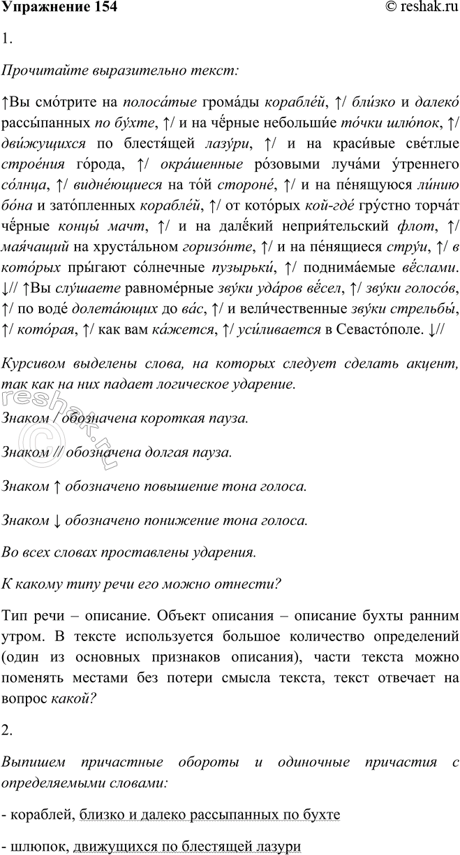 Решение задачи: 154. 1. Прочитайте выразительно текст, используя памятку 1. К какому типу речи его можно отнести? Вы смотрите на полосатые громады кораблей, близко и далеко рассыпанных по бухте, и на чёрные небольшие точки шлюпок, движущихся по блестящей лазури, и на красивые светлые строения города, окрашенные розовыми лучами утреннего солнца, виднеющиеся на той стороне, и на пенящуюся линию бона и затопленных кораблей, от которых кой-где грустно торчат черные концы мачт, и на далёкий неприятельский флот, маячащий на хрустальном горизонте, и на пенящиеся струи, в которых прыгают солнечные пузырьки, поднимаемые вёслами.