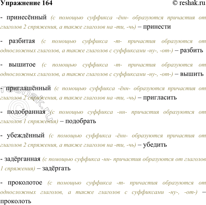 Решение задачи: 164. Определите, от каких глаголов образованы страдательные причастия прошедшего времени. Принесённый, разбитая, вышитое, приглашённый, подобранная, убеждённый, задёрганная, проколотое. - принесённый (с помощью суффикса -ённ- образуются причастия от глаголов 2 спряжения, а также глаголов на -ти, -чь) – принести - разбитая (с помощью суффикса -т- причастия образуются от односложных глаголов, а также глаголов с суффиксами -ну-, -от-) – разбить - вышитое (с помощью суффикса -т- причастия образуются от односложных глаголов, а также глаголов с суффиксами -ну-, -от-) – вышить - приглашённый (с помощью суффикса -ённ- образуются причастия от глаголов 2 спряжения, а также глаголов на -ти, -чь) – пригласить - подобранная (с помощью суффикса -нн- причастия образуются от глаголов 1 спряжения) – подобрать - убеждённый (с помощью суффикса -ённ- образуются причастия от глаголов 2 спряжения, а также глаголов на -ти, -чь) – убедить - задёрганная (с помощью суффикса -нн- причастия образуются от глаголов 1 спряжения) – задёргать - проколотое (с помощью суффикса -т- причастия образуются от односложных глаголов, а также глаголов с суффиксами -ну-, -от-) – проколоть *Цитирирование задания со ссылкой на учебник производится исключительно в учебных целях для лучшего понимания разбора решения задания.