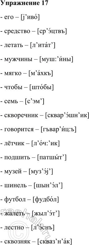 Решение задачи: 17. Проверьте свой фонетический слух. Прочитайте шёпотом слова, прислушиваясь к произносимым звукам и сопоставляя своё произношение с транскрипцией. Его — [j ’иво], средство — [ср’эцтвъ ], летать [л’итат’], мужчины — [муш’йны], мягко — [м’ахкъ], чтобы — [штобы], семь — [с’эм’], скворечник [сквар’эшн’ик], говорится — [гъвар’йцъ], лётчик [л’оч’ик], подшить — [патшыт’], музей — [муз’э^], шинель — [шын’эл’], футбол — [фудбол], жалеть [жыл’эт’], лестно — [л’эснъ], сквозняк — [скваз’н’ак].