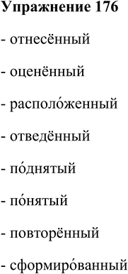 Решение задачи: 176. Прочитайте причастия, следя за ударением. Запомните нормы акцентологии. Отнесённый, оценённый, расположенный, отведённый, поднятый, понятый, повторённый, сформированный. - отнесённый - оценённый - расположенный - отведённый - поднятый - понятый - повторённый - сформированный *Цитирирование задания со ссылкой на учебник производится исключительно в учебных целях для лучшего понимания разбора решения задания.