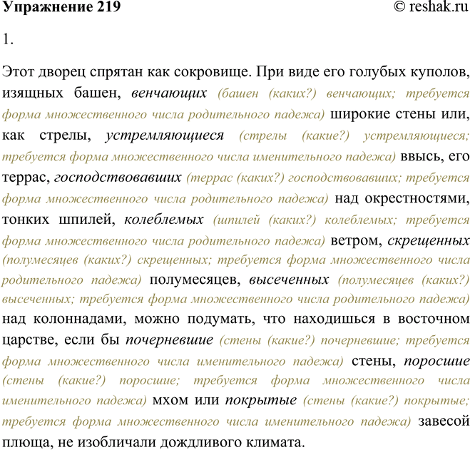 Решение задачи: 219. 1. Спишите, согласуя причастия с определяемыми словами, выделенными в тексте. Этот дворец спрятан как сокровище. При виде его голубых куполов, изящных башен, (венчающий) широкие стены или, как стрелы (устремлявшийся) ввысь, его террас, (господствовавший) над окрестностями, тонких шпилей, (колеблемый) ветром, (окрещённый) полумесяцев, (высеченный) над колоннадами, можно подумать, что находишься в восточном царстве, если бы (почерневший) стены, (поросший) мхом или (покрытый) завесой плюща, не изобличали дождливого климата.