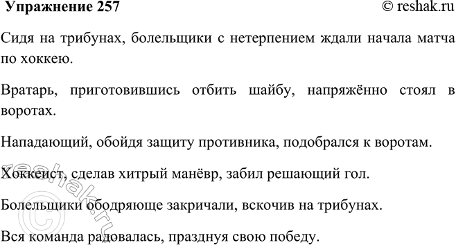 Решение задачи: 257. Рассмотрите рисунок. Опишите, что происходит на поле, употребляя глаголы и деепричастия. Несколько предложений запишите (используйте слова, данные справа). Сидя на трибунах, болельщики с нетерпением ждали начала матча по хоккею.