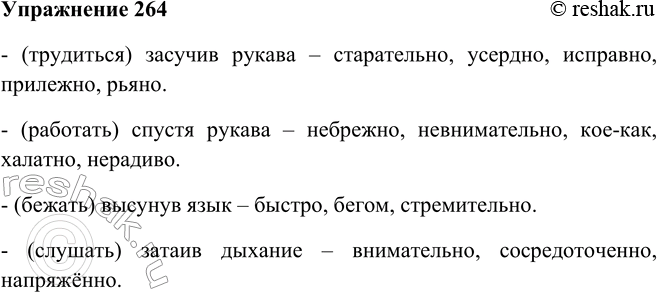 Решение задачи: 264 Замените фразеологизмы, в состав которых входят деепричастия,синонимичными наречиями. Образец: (бежать) сломя голову — быстро, стремительно, стремглав. (Трудиться) засучив рукава; (работать) спустя рукава;