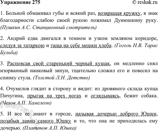Решение задачи: 275. Найдите в любом произведении, изучаемом на уроках литературы, четыре-пять предложений с деепричастными оборотами. 1. Больной обмакивал губы и всякий раз, возвращая кружку, в знак благодарности слабою своей рукою пожимал Дунюшкину руку.