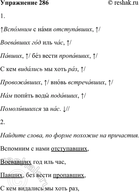 Решение задачи: 286 1. Прочитайте выразительно отрывок. Вспомним с нами отступавших, Воевавших год иль час, Павших без вести пропавших, С кем видались мы хоть раз, Провожавших, вновь встречавших, Нам попить воды подавших, Помолившихся за нас.