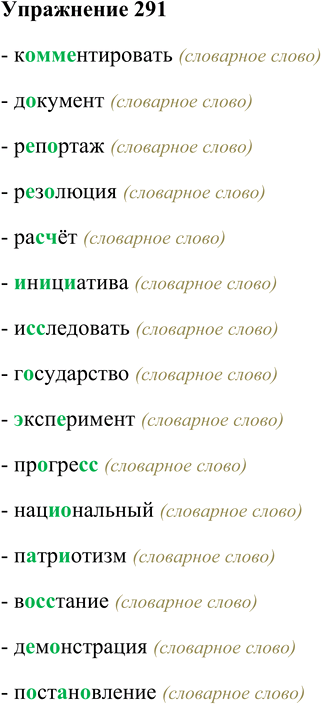 Решение задачи: 291. Объясните орфограммы в корнях слов и подготовьтесь 4# писать под диктовку. Комментировать, документ, репортаж, резолюция, расчёт, инициатива, исследовать, государство, эксперимент, прогресс, национальный, патриотизм, восстание, демонстрация, постановление, традиция, извиниться, коллега, характеристика, корыстный, артиллерия, аккуратный, впечатление, экзамен, территория, участвовать, ровесник, впоследствии.