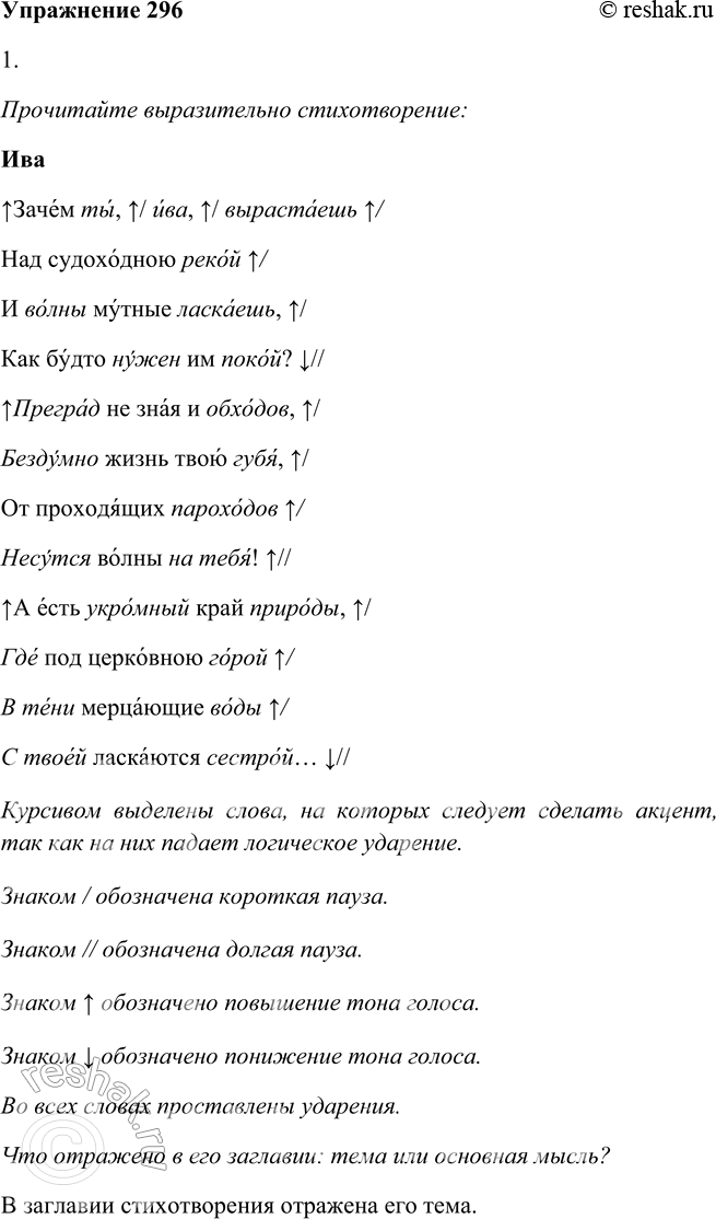 Решение задачи: 296 1. Прочитайте выразительно стихотворение. Что отражено в его заглавии: тема или основная мысль? ИВА Зачем ты, ива,7 вырастаешь Над судоходною рекой И волны мутные ласкаешь, Как будто нужен им покой?