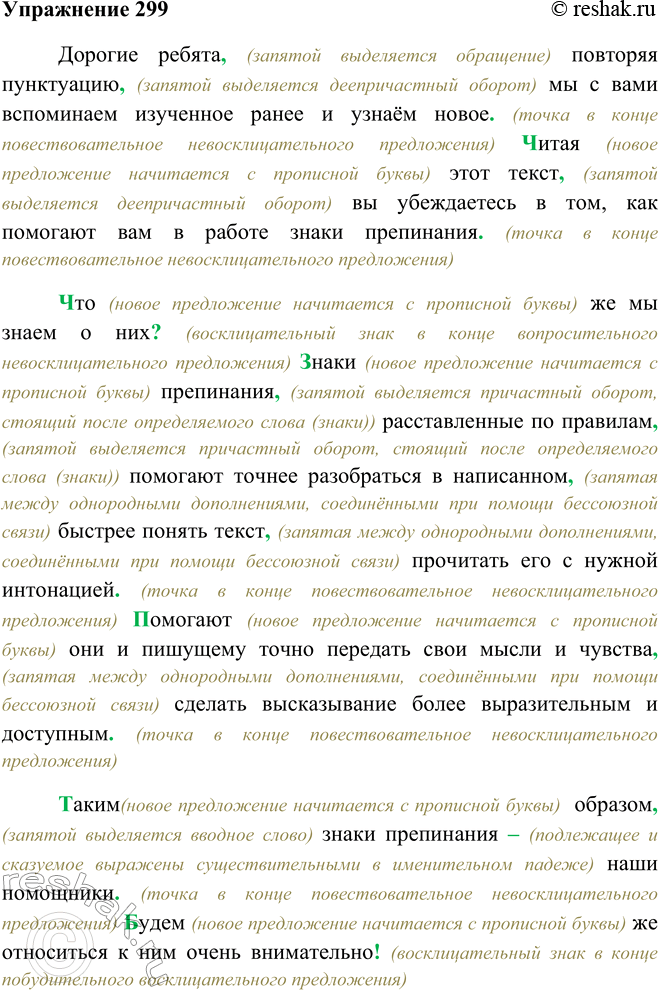 Решение задачи: 299. Запишите текст, оформляя красную строку, границы предложений, расставляя недостающие знаки препинания. Дорогие ребята повторяя пунктуацию мы с вами вспоминаем изученное ранее и узнаём новое читая этот текст вы убеждаетесь в том, как помогают вам в работе знаки препинания что же мы знаем о них знаки препинания расставленные^ по правилам помогают точнее разобраться6 в написанном2 быстрее понять текст прочитать его с нужной интонацией помогают они и пишущему точно передать свои мысли и чувства сделать высказывание более выразительным и доступным таким образом знаки препинания наши помощники будем же относиться к ним очень внимательно Дорогие ребята, (запятой выделяется обращение) повторяя пунктуацию, (запятой выделяется деепричастный оборот) мы с вами вспоминаем изученное ранее и узнаём новое.