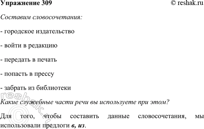 Решение задачи: 309. Составьте и запишите три словосочетания со словами, данными справа. Какие служебные части речи вы используете при этом? Составим словосочетания: - городское издательство - войти в редакцию - передать в печать - попасть в прессу - забрать из библиотеки Какие служебные части речи вы используете при этом?