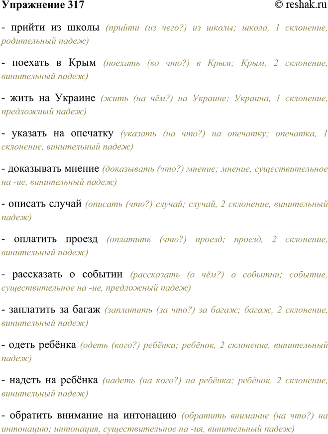 Решение задачи: 317. Составьте словосочетания, употребляя, где нужно, предлоги и используя существительные из скобок в нужном падеже. Прийти (школа), поехать (Крым), жить (Украина), указать (опечатка), доказывать (мнение), описать (случай), оплатить (проезд), рассказывать (событие), заплатить (багаж), одеть (ребёнок), надеть (ребёнок), обратить внимание (интонация), отзыв (книга), рецензия (книга), прислушиваться (звуки), предостеречь (ошибки), указать (ошибки), повторить (предлог), заведующий (магазин), памятник (поэт), благодаря (попутный ветер), приехать (Москва).