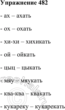 Решение задачи: 482. Образуйте глаголы от междометий и звукоподражательных слов. Ах, ох, хи-хи, ой, цыц, мяу, ква-ква, кукареку. - ах – ахать - ох – охать - хи-хи – хихикать - ой – ойкать - цыц – цыкать - мяу – мяукать - ква-ква – квакать - кукареку – кукарекать *Цитирирование задания со ссылкой на учебник производится исключительно в учебных целях для лучшего понимания разбора решения задания.