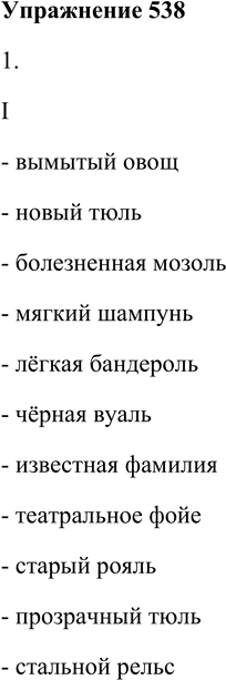 Решение задачи: 538. 1. Выберите нужную форму слов-определений. I. (Вымытый) овощ, (новый) толь, (болезненный) мозоль, (мягкий) шампунь, (лёгкий) бандероль, (чёрный) вуаль, (известный) фамилия, (театральный) фойе, (старый) рояль, (прозрачный) тюль, (стальной) рельс.