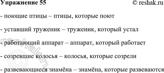 Решение задачи: 55. Замените устно словосочетания с причастиями синонимичными сочетаниями глагола со словом который. Образец: опавшие листья — листья, которые опали. Поющие птицы, уставший труженик, работающий аппарат, созревшие колосья, развевающиеся знамёна.