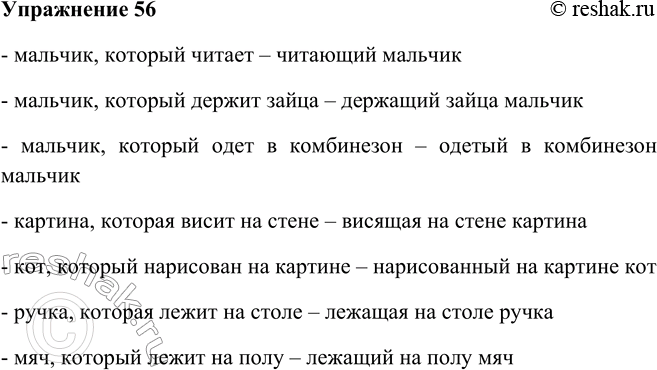 Решение задачи: 56. Рассмотрите рисунок. Опишите мальчиков и окружающие их предметы, составив несколько синонимичных сочетаний. Образец:мальчик, который читает — читающий мальчик. - мальчик, который читает – читающий мальчик - мальчик, который держит зайца – держащий зайца мальчик - мальчик, который одет в комбинезон – одетый в комбинезон мальчик - картина, которая висит на стене – висящая на стене картина - кот, который нарисован на картине – нарисованный на картине кот - ручка, которая лежит на столе – лежащая на столе ручка - мяч, который лежит на полу – лежащий на полу мяч *Цитирирование задания со ссылкой на учебник производится исключительно в учебных целях для лучшего понимания разбора решения задания.