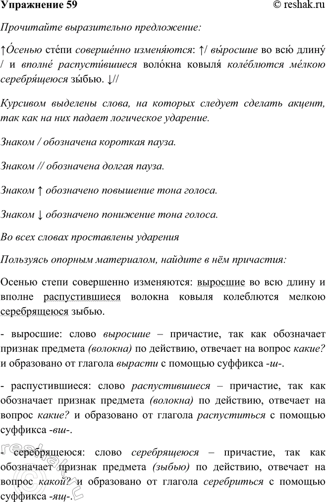 Решение задачи: 59 Прочитайте выразительно предложение, а затем, пользуясь опорным материалом, найдите в нём причастия. Осенью степи совершенно изменяются: выросшие во всю длину и вполне распустившиеся волокна ковыля колеблются мелкою серебрящеюся зыбью.