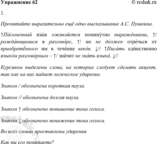 Решение задачи: 62. 1. Прочитайте выразительно ещё одно высказывание А. С. Пушкина. Как вы его понимаете? Письменный язык оживляется поминутно выражениями, рождающимися в разговоре, но не должен отречься от приобретённого им в течение веков.