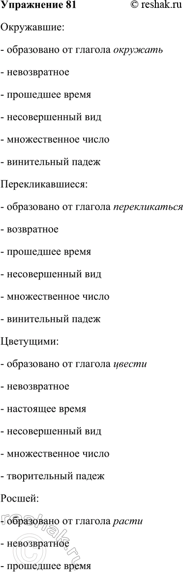 Решение задачи: 81. Используя таблицу, укажите морфологические признаки трёх-четырёх причастий, употреблённых в тексте упр. 80. Причастие (с определяемым словом) окружавшие (липы) От какого глагола образовано окружать Признаки глагола возвратность время вид невозвр.