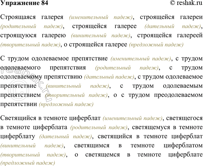 Решение задачи: 84. Просклоняйте словосочетания, чётко проговаривая причастия. Строящаяся галерея; с трудом одолеваемое препятствие; светящийся в темноте циферблат. Строящаяся галерея (именительный падеж), строящейся галереи (родительный падеж), строящейся галерее (дательный падеж), строящуюся галерею (винительный падеж), строящейся галереей (творительный падеж), о строящейся галерее (предложный падеж) С трудом одолеваемое препятствие (именительный падеж), с трудом одолеваемого препятствия (родительный падеж), с трудом одолеваемому препятствию (дательный падеж), с трудом одолеваемое препятствие (винительный падеж), с трудом одолеваемым препятствием (творительный падеж), о с трудом преодолеваемом препятствии (предложный падеж) Светящийся в темноте циферблат (именительный падеж), светящегося в темноте циферблата (родительный падеж), светящемуся в темноте циферблату (дательный падеж), светящийся в темноте циферблат (винительный падеж), светящимся в темноте циферблатом (творительный падеж), о светящемся в темноте циферблате (предложный падеж) *Цитирирование задания со ссылкой на учебник производится исключительно в учебных целях для лучшего понимания разбора решения задания.
