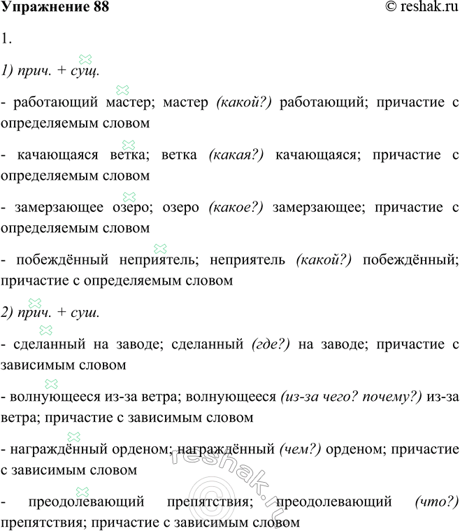 Решение задачи: 88. 1. Распределите словосочетания по двум группам: 1) «прич. + сущ.»; 2) «прич. + сущ.». Работающий мастер, сделанный на заводе, волнующееся из-за ветра, качающаяся ветка, замерзающее озеро, награждённый орденом, побеждённый неприятель, преодолевающий препятствия.