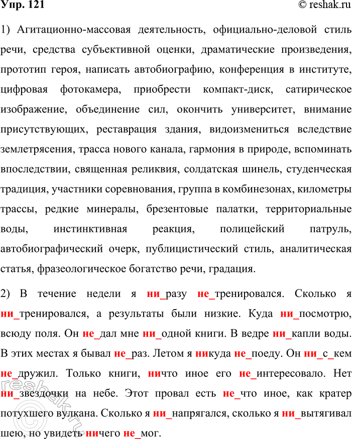 Решение задачи: 121. Орфографический минимум. 1. Агитационно-массовая деятельность, официально-деловой стиль речи, средства субъективной оценки, драматические произведения, прототип героя, написать автобиографию, конференция в институте, цифровая фотокамера, приобрести компакт-диск, сатирическое изображение, объединение сил, окончить университет, внимание присутствующих, реставрация здания, видоизмениться вследствие землетрясения, трасса нового канала, гармония в природе, вспоминать впоследствии, священная реликвия, солдатская шинель, студенческая традиция, участники соревнования, группа в комбинезонах, километры трассы, редкие минералы, брезентовые палатки, территориальные воды, инстинктивная реакция, полицейский патруль, автобиографический очерк, публицистический стиль, аналитическая статья, фразеологическое богатство речи, градация.