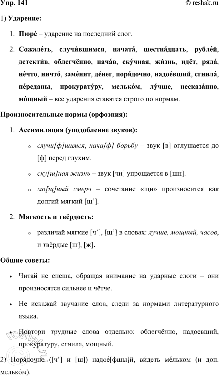 Решение задачи: 141 . Прочитайте вслух словосочетания, соблюдая нормы произношения и ударения. Пю[р]ё из яблок, со[жы]лёть о случй[ф]шемся, начата в десять [ч’и]сов, [шыснац]ать рублей, интерёсный [д]е[т]ектйв, обле[х]чённо вздохнуть, нача[ф] борьбу, ску[ш]ная жй[з’н’], идёт йз лесу, четыре ряда, нё[ч’]то страшное, ни[ш]то не замёнит, нё дал дёне[к], порядочно ([ч’] и [ш]) надоё[фшы]й, [з]гнила за год, пёреданы в прокуратуру, вйдеть мёльком (и доп.