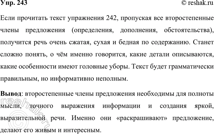 Решение задачи: 243. Попробуйте прочитать текст упр. 242, пропустив все второстепенные члены. Что получится? Сделайте вывод. Если прочитать текст упражнения 242, пропуская все второстепенные члены предложения (определения, дополнения, обстоятельства), получится речь очень сжатая, сухая и бедная по содержанию.