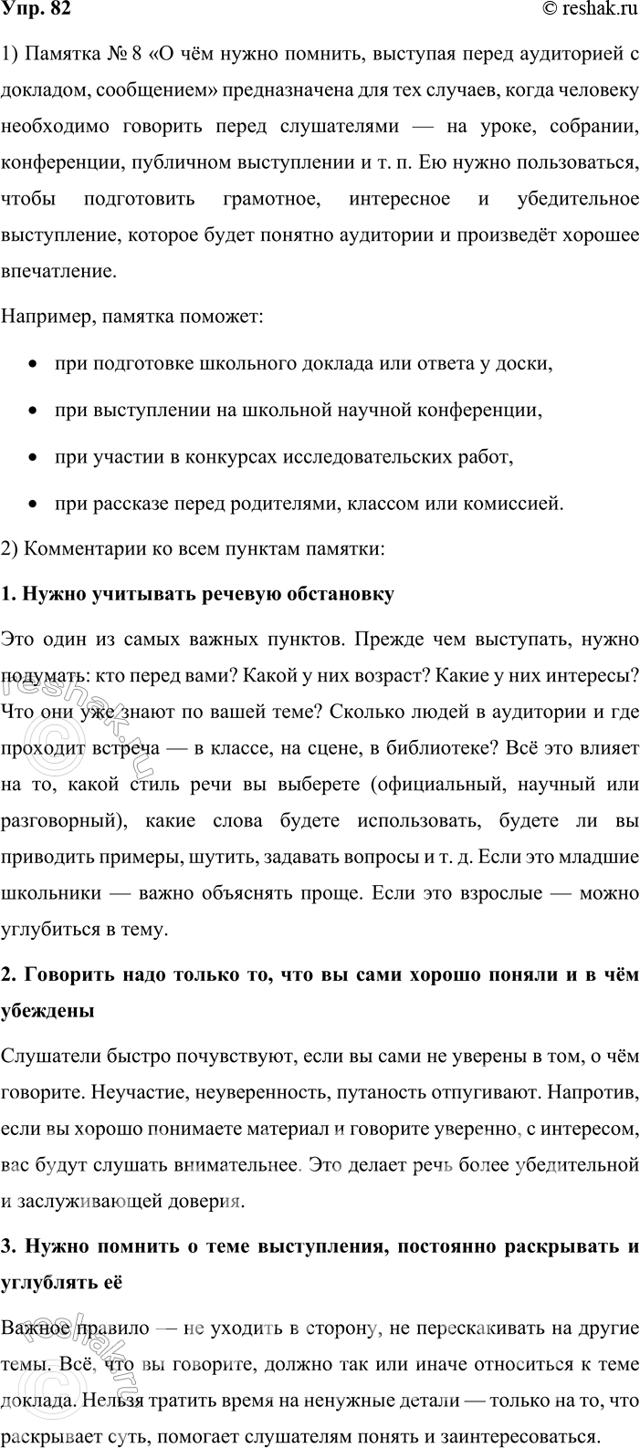 Решение задачи: 82. 1. Познакомьтесь с памяткой № 8 (см. часть 2 учебника). Объясните, в каких ситуациях нужно пользоваться данной инструкцией. Памятка № 8 «О чём нужно помнить, выступая перед аудиторией с докладом, сообщением» предназначена для тех случаев, когда человеку необходимо говорить перед слушателями — на уроке, собрании, конференции, публичном выступлении и т.