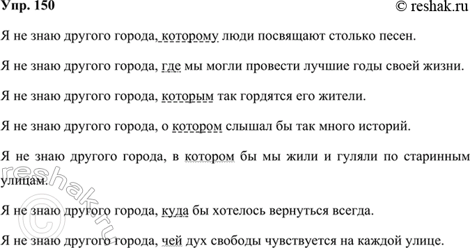 Решение задачи: 150 Составьте предложения, используя разные формы союзного слова. Укажите, каким членом предложения будет являться союзное слово в каждом случае. Я не знаю другого города, которому где которым о (в) котором куда чей Я не знаю другого города, которому люди посвящают столько песен.
