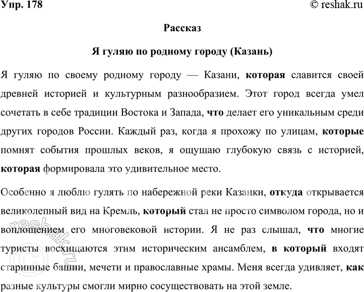 Решение задачи: 178 Составьте небольшой рассказ на тему «Я гуляю по родному городу (посёлку)», употребляя сложноподчинённые предложения с придаточными определительными и изъяснительными. Рассказ Я гуляю по родному городу (Казань) Я гуляю по своему родному городу — Казани, которая славится своей древней историей и культурным разнообразием.